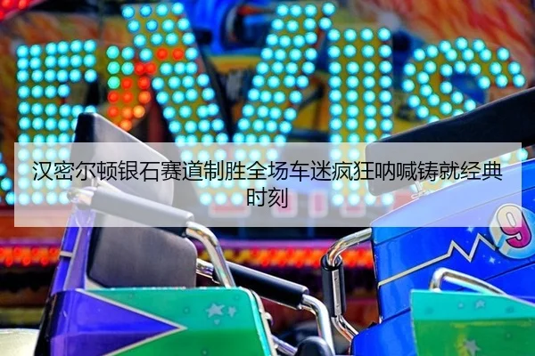 汉密尔顿银石赛道制胜全场车迷疯狂呐喊铸就经典时刻