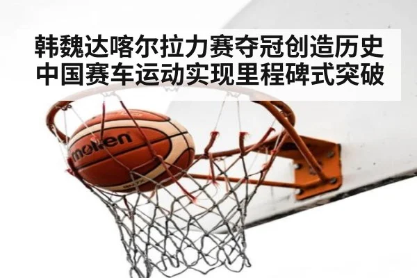 韩魏达喀尔拉力赛夺冠创造历史 中国赛车运动实现里程碑式突破