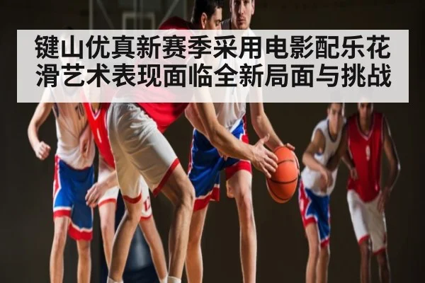 键山优真新赛季采用电影配乐花滑艺术表现面临全新局面与挑战
