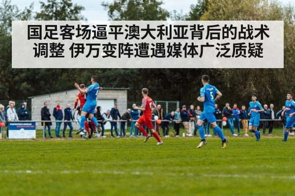 国足客场逼平澳大利亚背后的战术调整 伊万变阵遭遇媒体广泛质疑